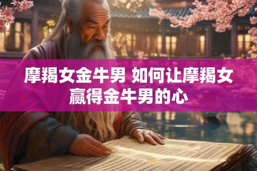 摩羯女金牛男 如何让摩羯女赢得金牛男的心 摩羯女金牛男 如何让摩羯女赢得金牛男的心
