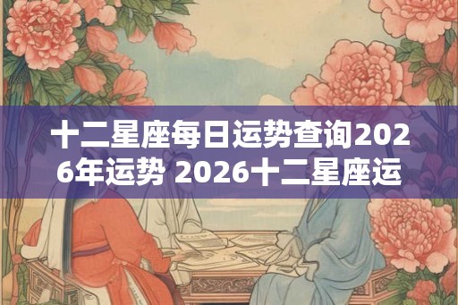 十二星座每日运势查询2026年运势 2026十二星座运势查询