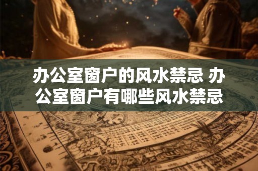 办公室窗户的风水禁忌 办公室窗户有哪些风水禁忌