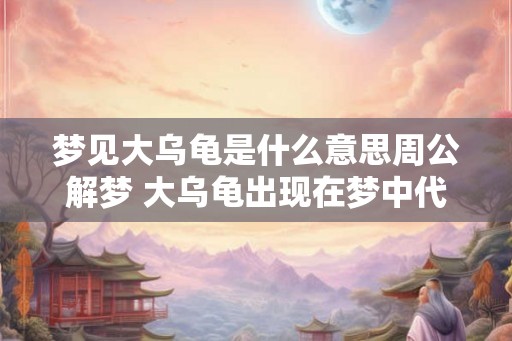 梦见大乌龟是什么意思周公解梦 大乌龟出现在梦中代表什么 梦见大乌龟是什么意思周公解梦 大乌龟出现在梦中代表什么