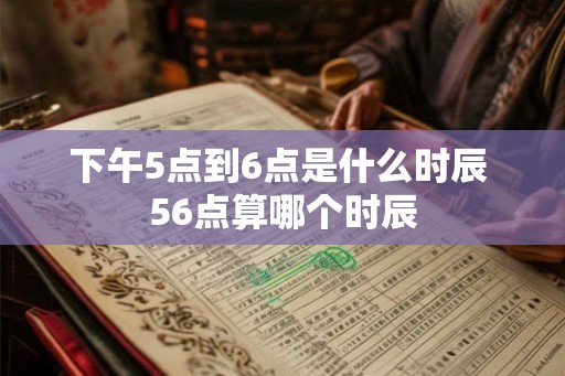 下午5点到6点是什么时辰 56点算哪个时辰