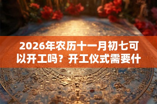 2026年农历十一月初七可以开工吗？开工仪式需要什么？