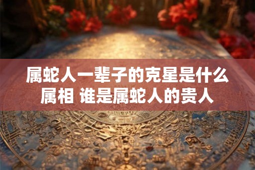 属蛇人一辈子的克星是什么属相 谁是属蛇人的贵人