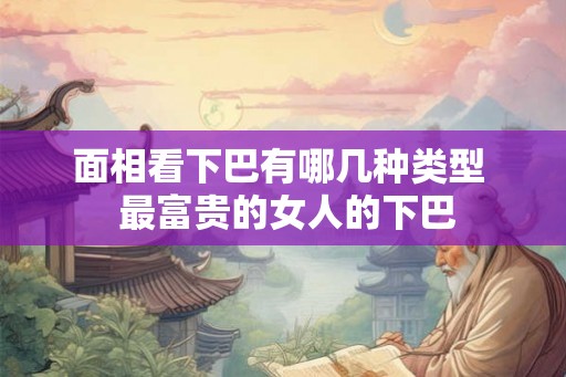 面相看下巴有哪几种类型 最富贵的女人的下巴 面相看下巴有哪几种类型 最富贵的女人的下巴
