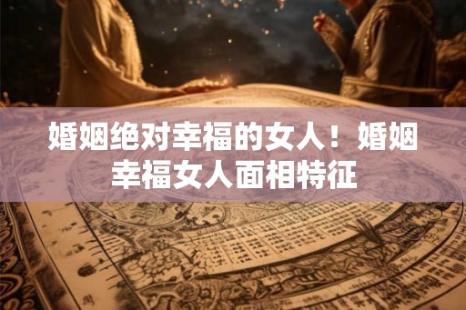 婚姻绝对幸福的女人！婚姻幸福女人面相特征