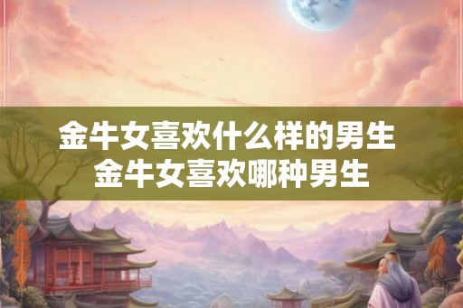 金牛女喜欢什么样的男生 金牛女喜欢哪种男生