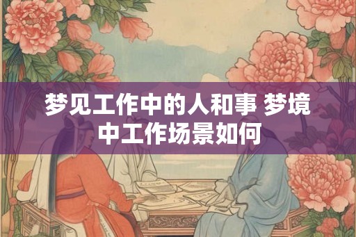 梦见工作中的人和事 梦境中工作场景如何
