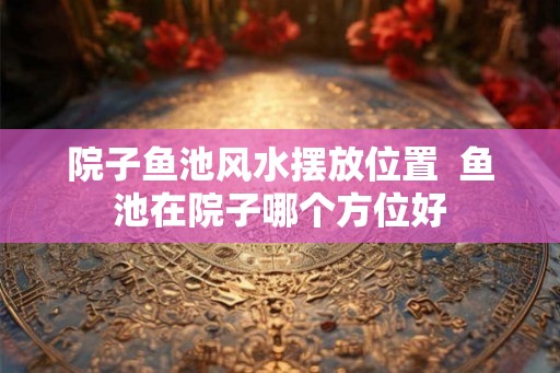 院子鱼池风水摆放位置 鱼池在院子哪个方位好 院子鱼池风水摆放位置 鱼池在院子哪个方位好