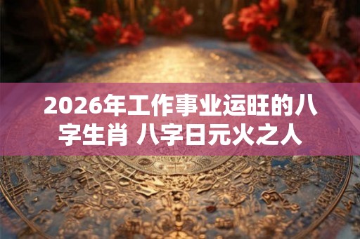 2026年工作事业运旺的八字生肖 八字日元火之人