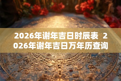 2026年谢年吉日时辰表 2026年谢年吉日万年历查询 2026年谢年吉日时辰表 2026年谢年吉日万年历查询