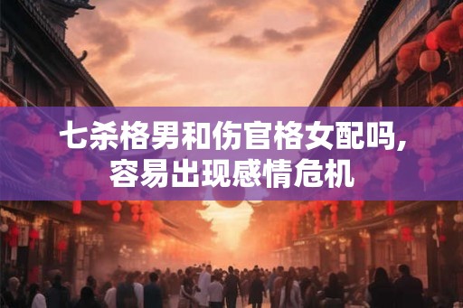 七杀格男和伤官格女配吗,容易出现感情危机