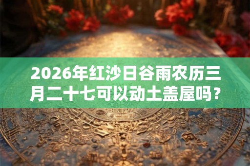 2026年红沙日谷雨农历三月二十七可以动土盖屋吗？动土禁忌日子
