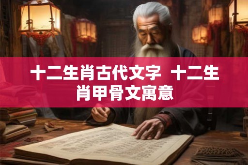 十二生肖古代文字  十二生肖甲骨文寓意