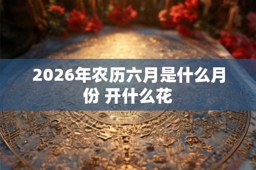 2026年农历六月是什么月份 开什么花