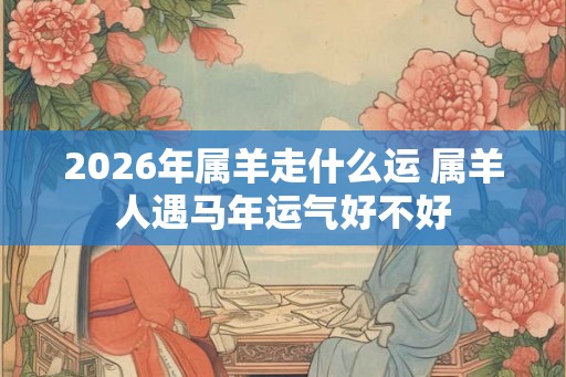 2026年属羊走什么运 属羊人遇马年运气好不好