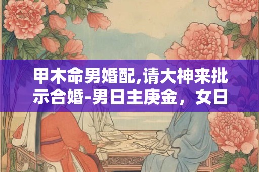 甲木命男婚配,请大神来批示合婚-男日主庚金，女日主甲木