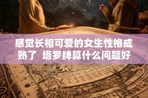 感觉长相可爱的女生性格成熟了  塔罗牌算什么问题好