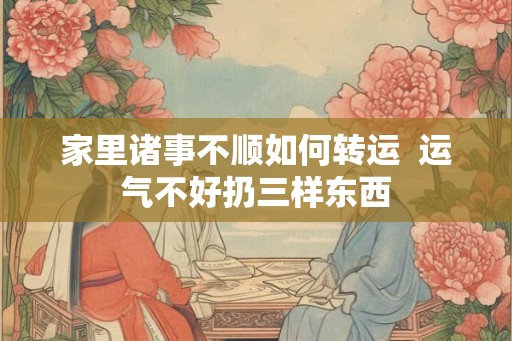 家里诸事不顺如何转运  运气不好扔三样东西