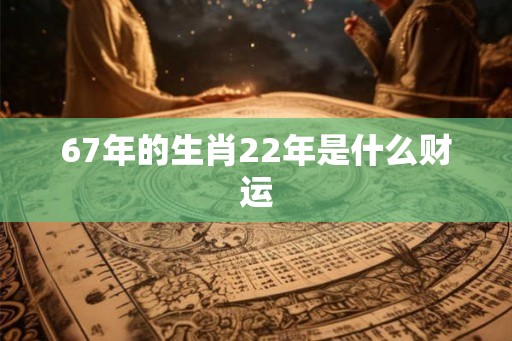 67年的生肖22年是什么财运