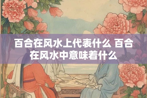 百合在风水上代表什么 百合在风水中意味着什么