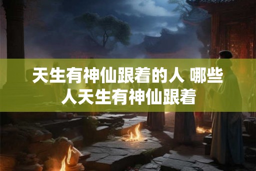 天生有神仙跟着的人 哪些人天生有神仙跟着 天生有神仙跟着的人 哪些人天生有神仙跟着