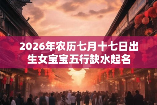 2026年农历七月十七日出生女宝宝五行缺水起名 2026年农历七月十七日出生女宝宝五行缺水起名