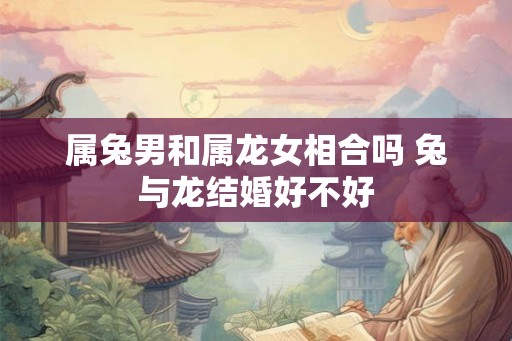 属兔男和属龙女相合吗 兔与龙结婚好不好