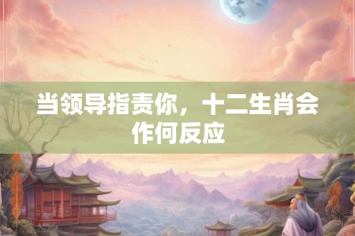 当领导指责你,十二生肖会作何反应 当领导指责你,十二生肖会作何反应