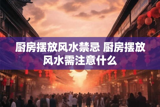 厨房摆放风水禁忌 厨房摆放风水需注意什么 厨房摆放风水禁忌 厨房摆放风水需注意什么