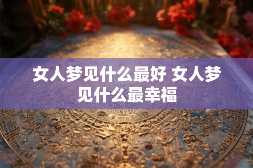 女人梦见什么最好 女人梦见什么最幸福 女人梦见什么最好 女人梦见什么最幸福
