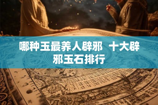 哪种玉最养人辟邪  十大辟邪玉石排行