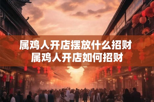 属鸡人开店摆放什么招财 属鸡人开店如何招财