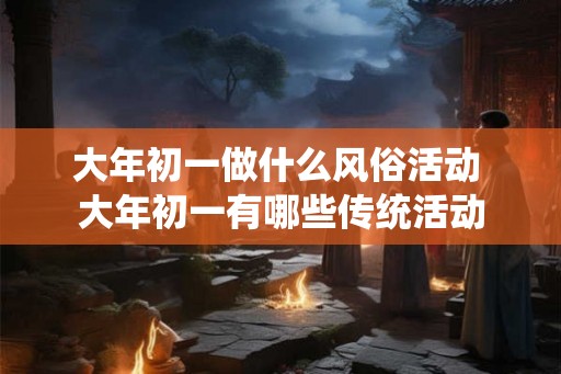 大年初一做什么风俗活动 大年初一有哪些传统活动