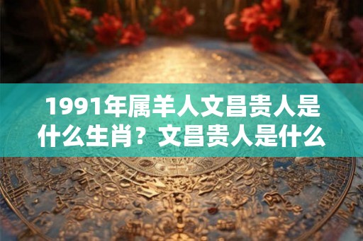 1991年属羊人文昌贵人是什么生肖？文昌贵人是什么意思？