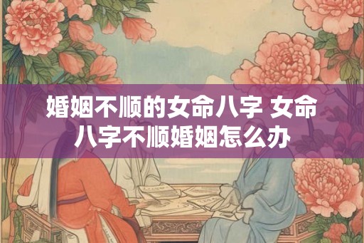婚姻不顺的女命八字 女命八字不顺婚姻怎么办