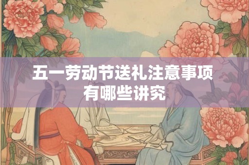 五一劳动节送礼注意事项 有哪些讲究