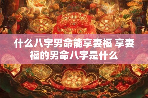 什么八字男命能享妻福 享妻福的男命八字是什么 什么八字男命能享妻福 享妻福的男命八字是什么