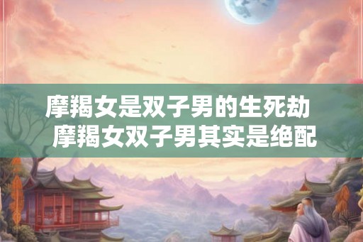 摩羯女是双子男的生死劫 摩羯女双子男其实是绝配 摩羯女是双子男的生死劫 摩羯女双子男其实是绝配