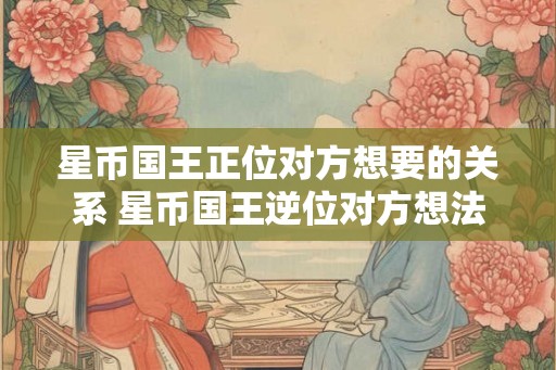 星币国王正位对方想要的关系 星币国王逆位对方想法 星币国王正位对方想要的关系 星币国王逆位对方想法