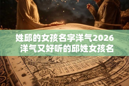 姓邱的女孩名字洋气2026  洋气又好听的邱姓女孩名字