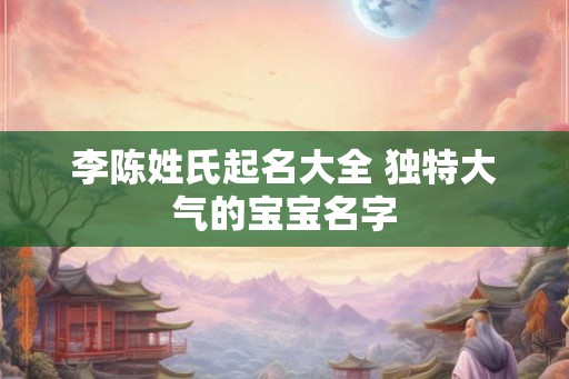 李陈姓氏起名大全 独特大气的宝宝名字 李陈姓氏起名大全 独特大气的宝宝名字