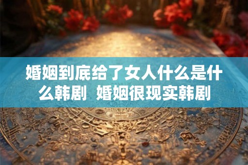 婚姻到底给了女人什么是什么韩剧  婚姻很现实韩剧