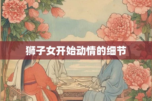 狮子女开始动情的细节 狮子女开始动情的细节