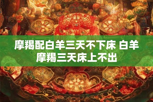 摩羯配白羊三天不下床 白羊摩羯三天床上不出
