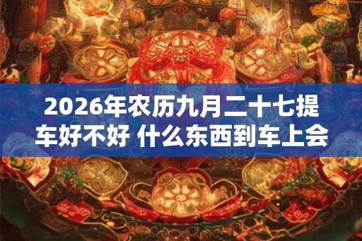 2026年农历九月二十七提车好不好 什么东西到车上会吊销执照