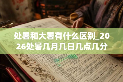 处暑和大暑有什么区别_2026处暑几月几日几点几分