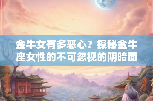 金牛女有多恶心？探秘金牛座女性的不可忽视的阴暗面