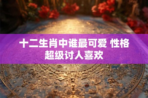 十二生肖中谁最可爱 性格超级讨人喜欢