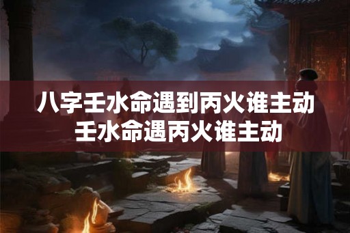 八字壬水命遇到丙火谁主动 壬水命遇丙火谁主动