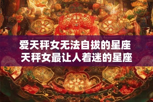 爱天秤女无法自拔的星座 天秤女最让人着迷的星座 爱天秤女无法自拔的星座 天秤女最让人着迷的星座